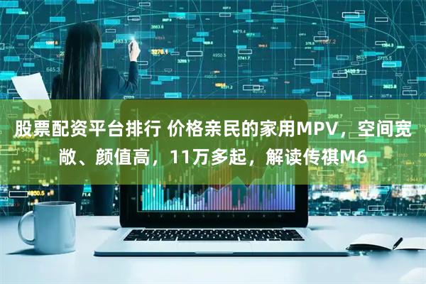 股票配资平台排行 价格亲民的家用MPV，空间宽敞、颜值高，11万多起，解读传祺M6