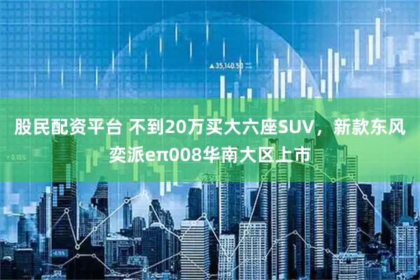 股民配资平台 不到20万买大六座SUV，新款东风奕派eπ008华南大区上市