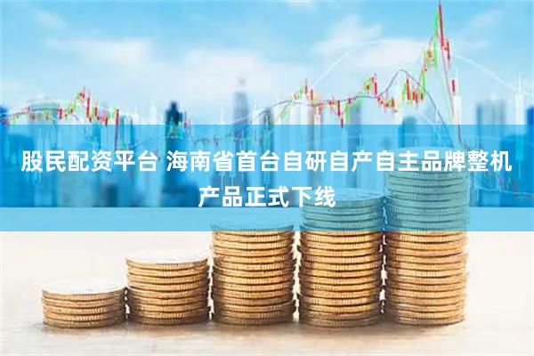 股民配资平台 海南省首台自研自产自主品牌整机产品正式下线