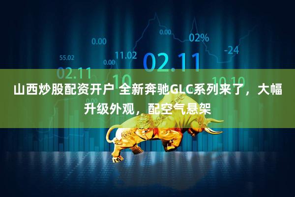 山西炒股配资开户 全新奔驰GLC系列来了，大幅升级外观，配空气悬架
