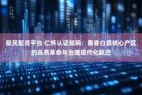 股民配资平台 仁怀认证赋码：酱香白酒核心产区的品质革命与治理现代化跃迁