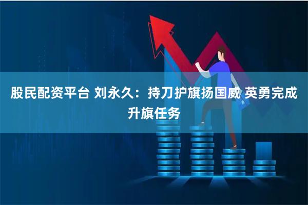股民配资平台 刘永久：持刀护旗扬国威 英勇完成升旗任务