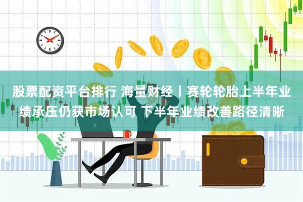 股票配资平台排行 海量财经丨赛轮轮胎上半年业绩承压仍获市场认可 下半年业绩改善路径清晰