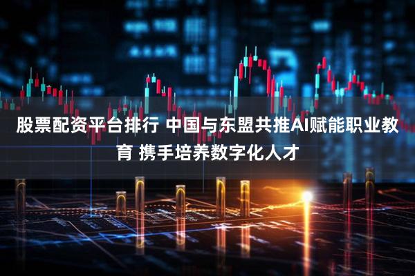 股票配资平台排行 中国与东盟共推AI赋能职业教育 携手培养数字化人才