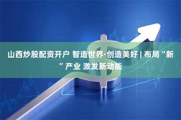 山西炒股配资开户 智造世界·创造美好 | 布局“新”产业 激发新动能
