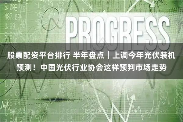 股票配资平台排行 半年盘点｜上调今年光伏装机预测！中国光伏行业协会这样预判市场走势