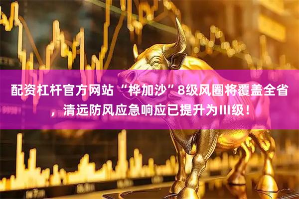 配资杠杆官方网站 “桦加沙”8级风圈将覆盖全省，清远防风应急响应已提升为Ⅲ级！