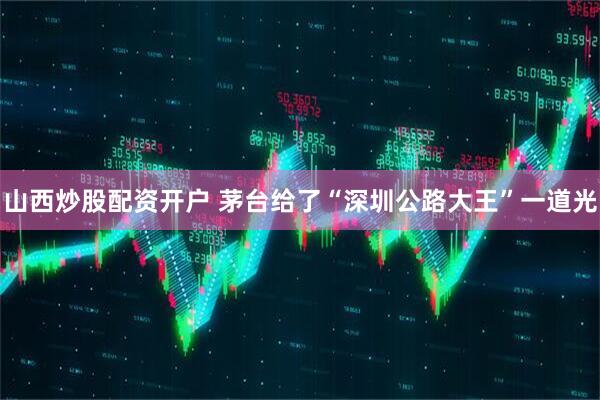 山西炒股配资开户 茅台给了“深圳公路大王”一道光