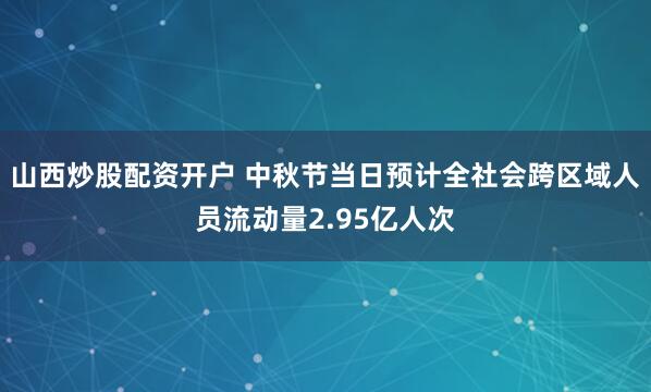 山西炒股配资开户 中秋节当日预计全社会跨区域人员流动量2.95亿人次