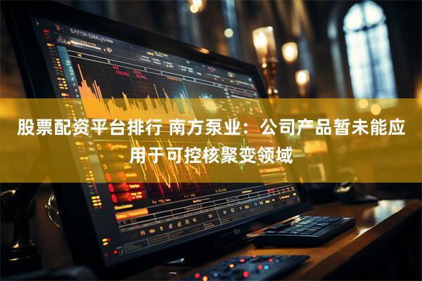股票配资平台排行 南方泵业：公司产品暂未能应用于可控核聚变领域
