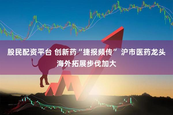 股民配资平台 创新药“捷报频传” 沪市医药龙头海外拓展步伐加大