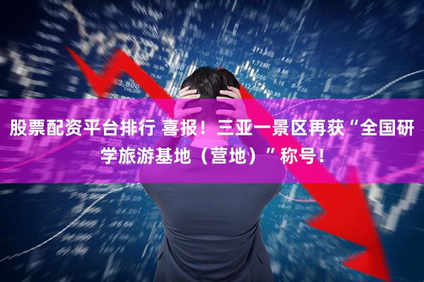 股票配资平台排行 喜报!三亚一景区再获“全国研学旅游基地(营地)”称号!