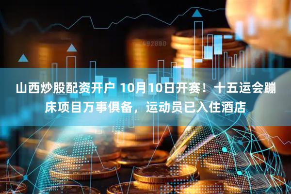 山西炒股配资开户 10月10日开赛！十五运会蹦床项目万事俱备，运动员已入住酒店