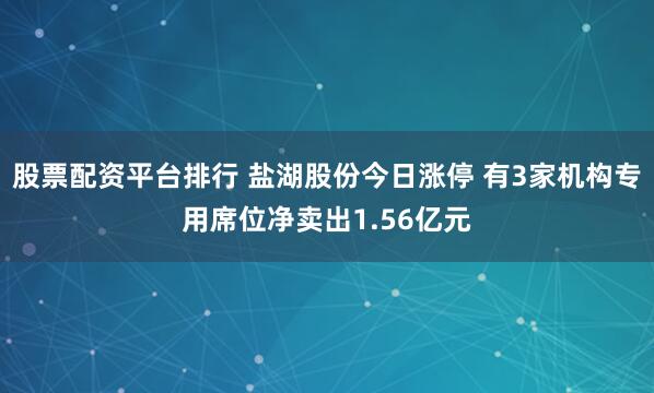 股票配资平台排行 盐湖股份今日涨停 有3家机构专用席位净卖出1.56亿元