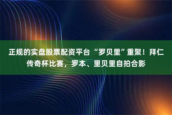正规的实盘股票配资平台 “罗贝里”重聚！拜仁传奇杯比赛，罗本、里贝里自拍合影