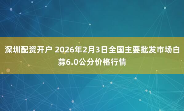 深圳配资开户 2026年2月3日全国主要批发市场白蒜6.0公分价格行情