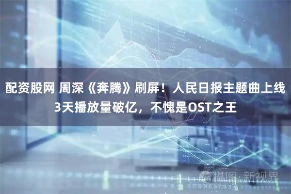 配资股网 周深《奔腾》刷屏！人民日报主题曲上线3天播放量破亿，不愧是OST之王