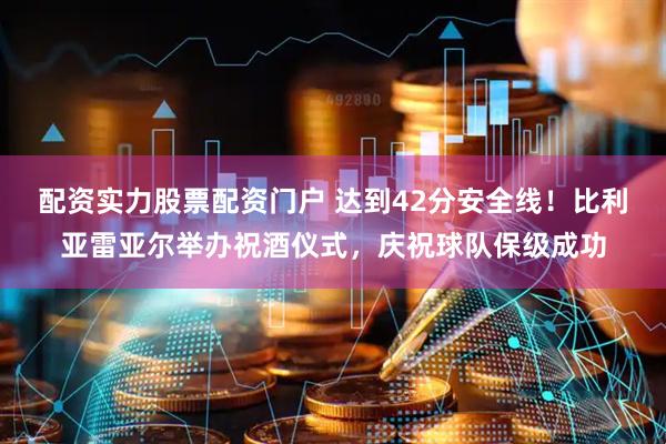 配资实力股票配资门户 达到42分安全线！比利亚雷亚尔举办祝酒仪式，庆祝球队保级成功