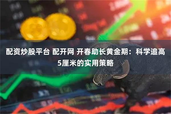 配资炒股平台 配开网 开春助长黄金期:科学追高5厘米的实用策略