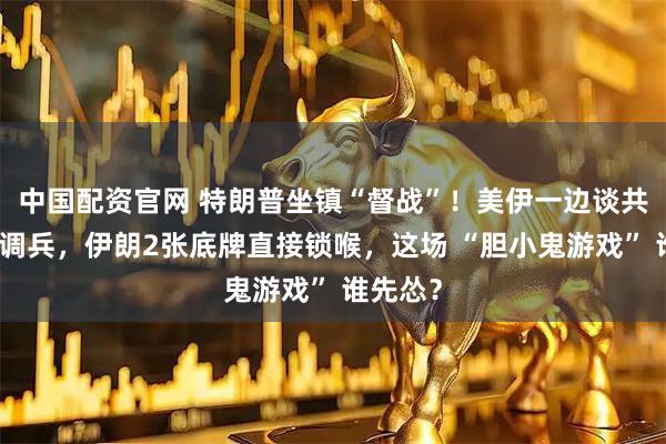 中国配资官网 特朗普坐镇“督战”！美伊一边谈共识一边调兵，伊朗2张底牌直接锁喉，这场 “胆小鬼游戏” 谁先怂？