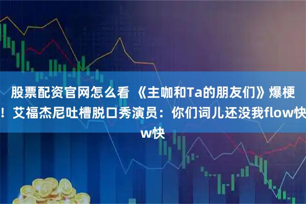 股票配资官网怎么看 《主咖和Ta的朋友们》爆梗！艾福杰尼吐槽脱口秀演员：你们词儿还没我flow快