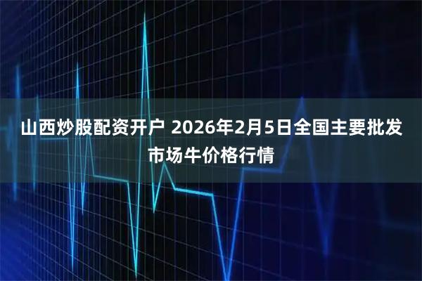 山西炒股配资开户 2026年2月5日全国主要批发市场牛价格行情