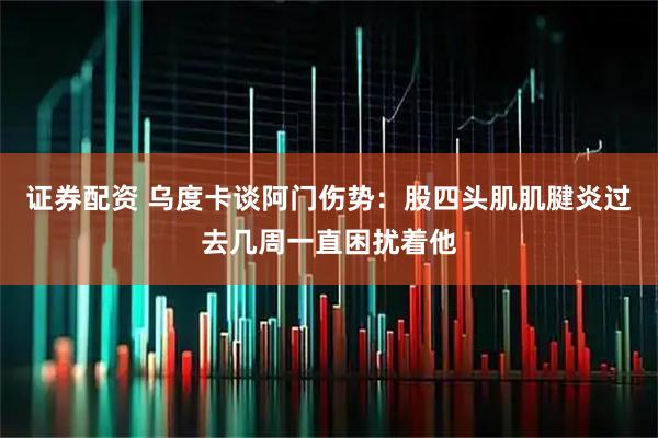 证券配资 乌度卡谈阿门伤势：股四头肌肌腱炎过去几周一直困扰着他