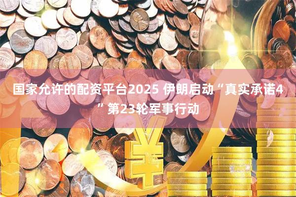 国家允许的配资平台2025 伊朗启动“真实承诺4”第23轮军事行动