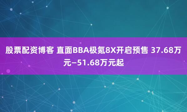 股票配资博客 直面BBA极氪8X开启预售 37.68万元—51.68万元起