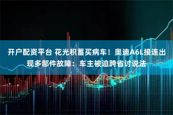 开户配资平台 花光积蓄买病车！奥迪A6L接连出现多部件故障：车主被迫跨省讨说法