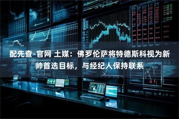 配先查-官网 土媒：佛罗伦萨将特德斯科视为新帅首选目标，与经纪人保持联系
