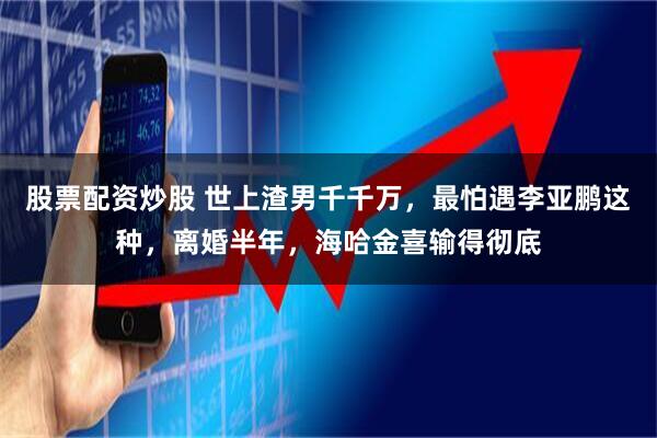 股票配资炒股 世上渣男千千万，最怕遇李亚鹏这种，离婚半年，海哈金喜输得彻底