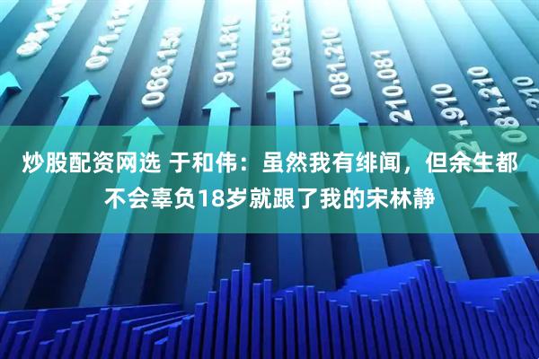 炒股配资网选 于和伟：虽然我有绯闻，但余生都不会辜负18岁就跟了我的宋林静