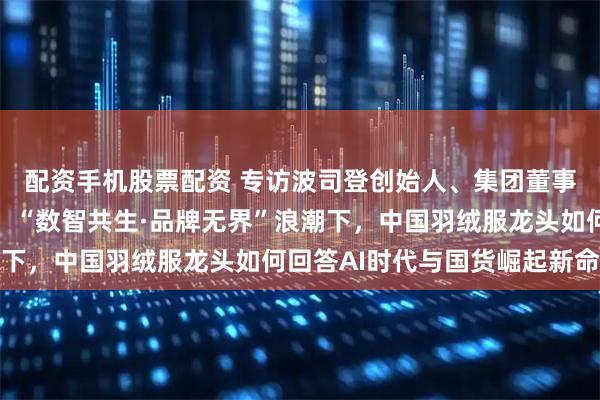 配资手机股票配资 专访波司登创始人、集团董事局主席兼总裁高德康：“数智共生·品牌无界”浪潮下，中国羽绒服龙头如何回答AI时代与国货崛起新命题