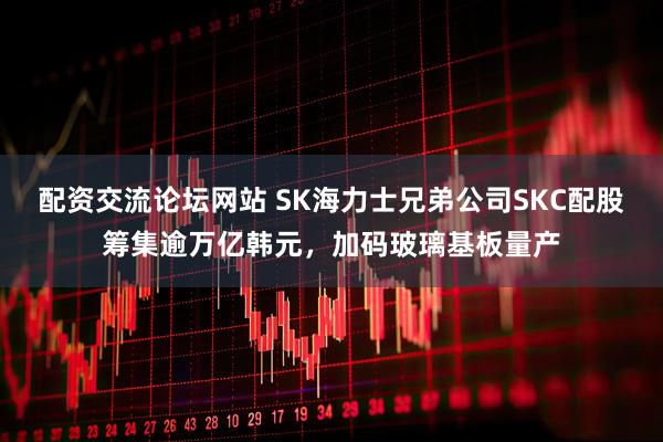 配资交流论坛网站 SK海力士兄弟公司SKC配股筹集逾万亿韩元，加码玻璃基板量产