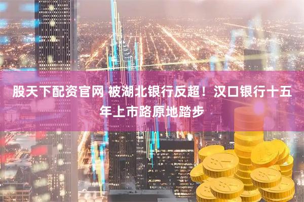 股天下配资官网 被湖北银行反超！汉口银行十五年上市路原地踏步