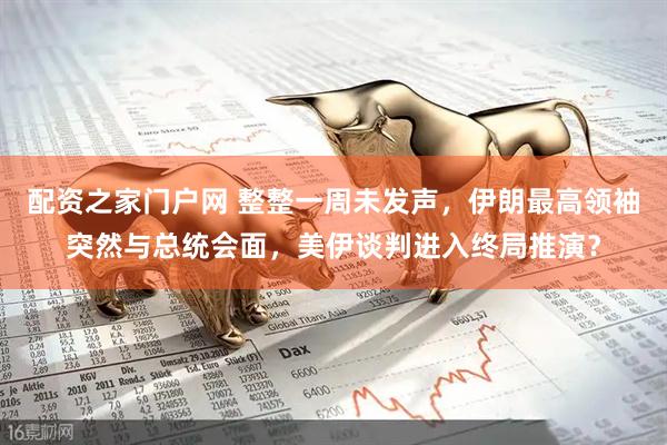 配资之家门户网 整整一周未发声，伊朗最高领袖突然与总统会面，美伊谈判进入终局推演？