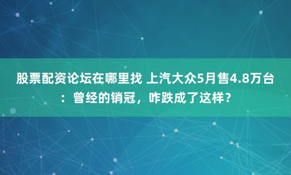 股票配资论坛在哪里找 上汽大众5月售4.8万台：曾经的销冠，咋跌成了这样？