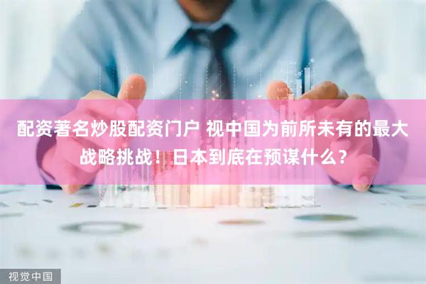 配资著名炒股配资门户 视中国为前所未有的最大战略挑战！日本到底在预谋什么？