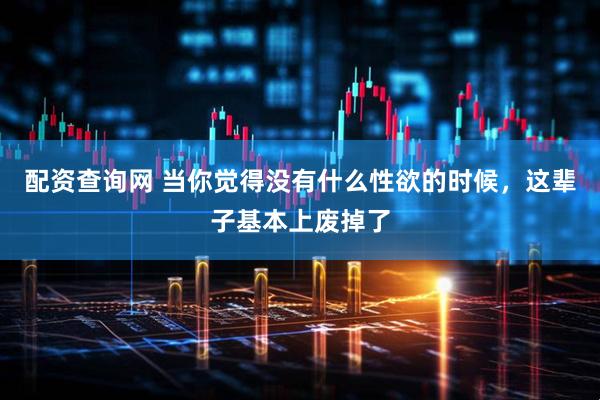 配资查询网 当你觉得没有什么性欲的时候，这辈子基本上废掉了