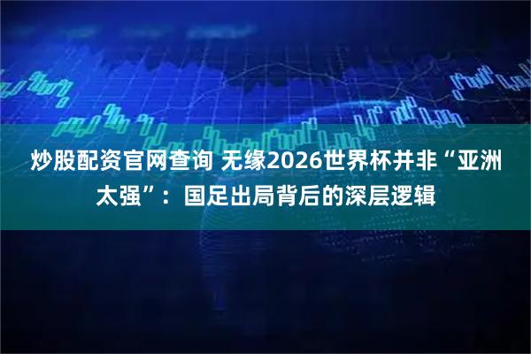 炒股配资官网查询 无缘2026世界杯并非“亚洲太强”:国足出局背后的深层逻辑