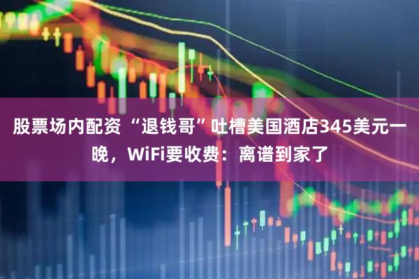 股票场内配资 “退钱哥”吐槽美国酒店345美元一晚，WiFi要收费：离谱到家了