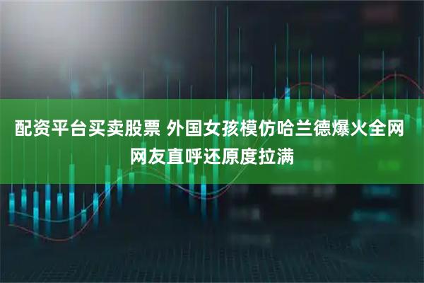 配资平台买卖股票 外国女孩模仿哈兰德爆火全网 网友直呼还原度拉满