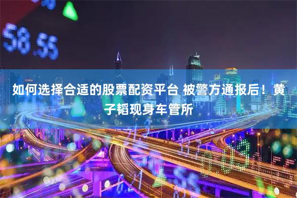 如何选择合适的股票配资平台 被警方通报后！黄子韬现身车管所
