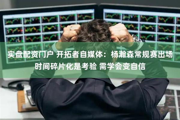 实盘配资门户 开拓者自媒体：杨瀚森常规赛出场时间碎片化是考验 需学会变自信