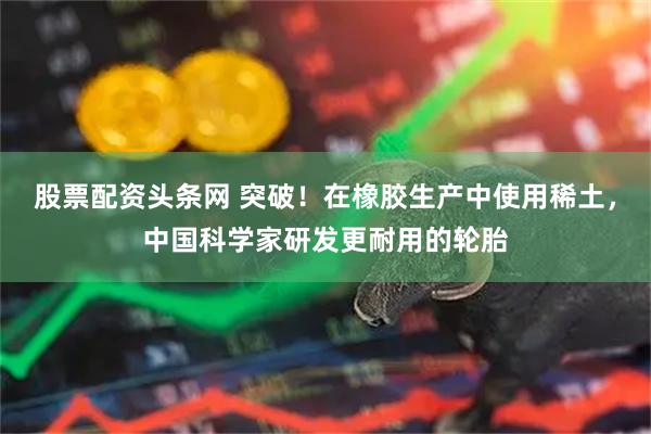 股票配资头条网 突破！在橡胶生产中使用稀土，中国科学家研发更耐用的轮胎