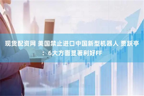 现货配资网 美国禁止进口中国新型机器人 贾跃亭：6大方面显著利好FF