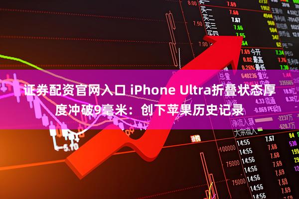 证券配资官网入口 iPhone Ultra折叠状态厚度冲破9毫米：创下苹果历史记录