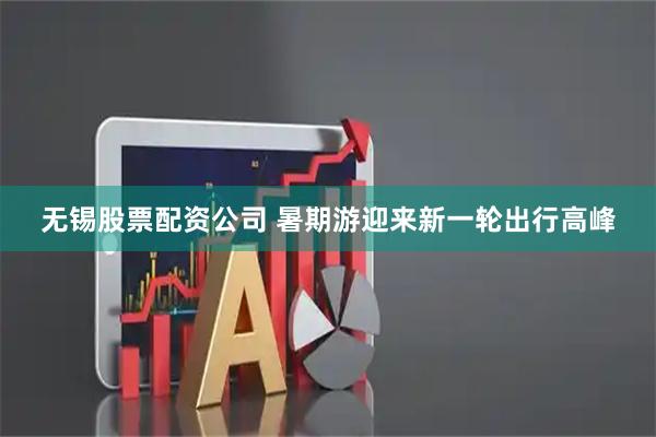 无锡股票配资公司 暑期游迎来新一轮出行高峰